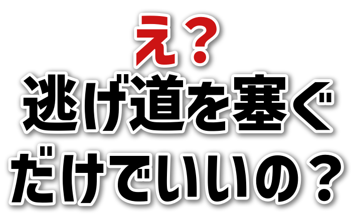 え？<br>逃げ道を塞ぐ<br>だけでいいの？